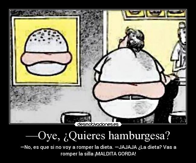 —Oye, ¿Quieres hamburgesa? - —No, es que si no voy a romper la dieta. —JAJAJA ¿La dieta? Vas a
romper la silla ¡MALDITA GORDA!
