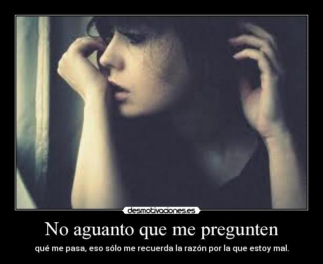 No aguanto que me pregunten - qué me pasa, eso sólo me recuerda la razón por la que estoy mal.