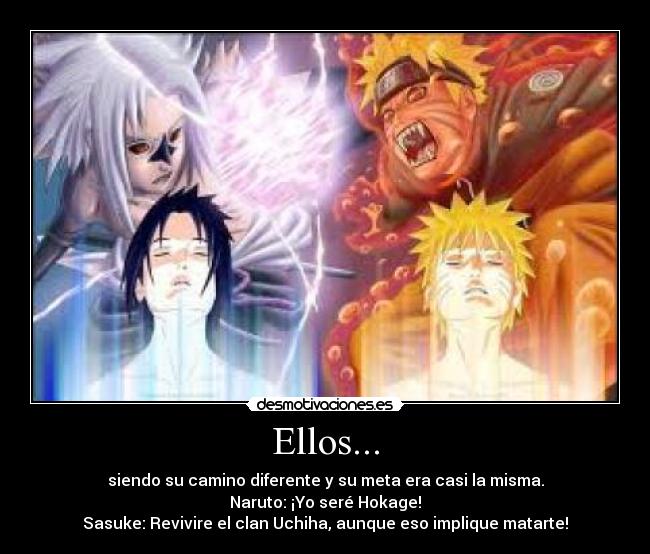 Ellos... - siendo su camino diferente y su meta era casi la misma.
Naruto: ¡Yo seré Hokage!
Sasuke: Revivire el clan Uchiha, aunque eso implique matarte!