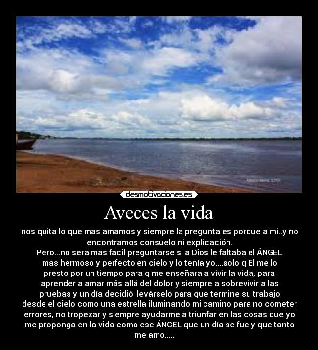 Aveces la vida - nos quita lo que mas amamos y siempre la pregunta es porque a mi..y no
encontramos consuelo ni explicación.
Pero...no será más fácil preguntarse si a Dios le faltaba el ÁNGEL
mas hermoso y perfecto en cielo y lo tenía yo....solo q El me lo
presto por un tiempo para q me enseñara a vivir la vida, para
aprender a amar más allá del dolor y siempre a sobrevivir a las
pruebas y un día decidió llevárselo para que termine su trabajo
desde el cielo como una estrella iluminando mi camino para no cometer
errores, no tropezar y siempre ayudarme a triunfar en las cosas que yo
me proponga en la vida como ese ÁNGEL que un día se fue y que tanto
me amo..... ♥ ♥ ♥