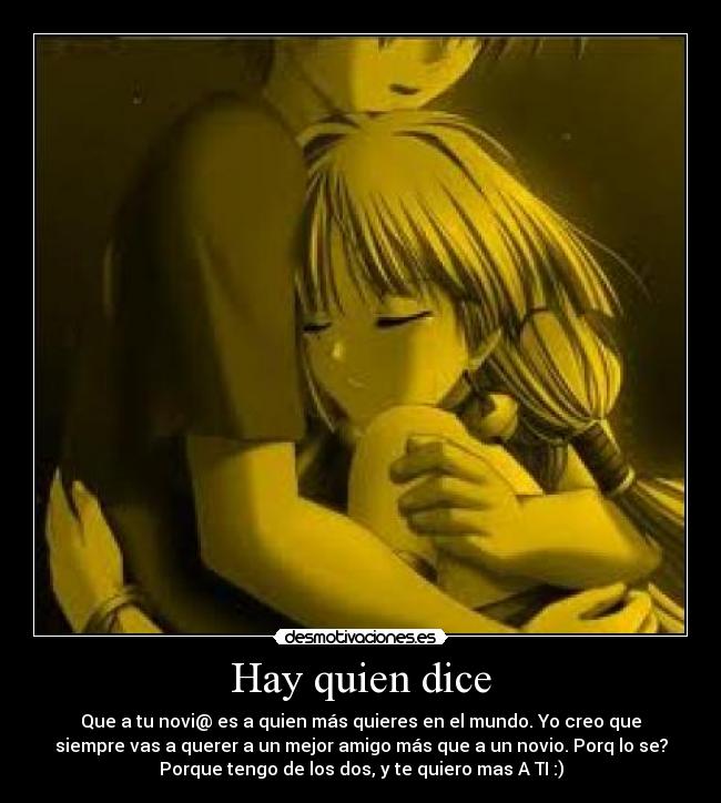 Hay quien dice - Que a tu novi@ es a quien más quieres en el mundo. Yo creo que
siempre vas a querer a un mejor amigo más que a un novio. Porq lo se?
Porque tengo de los dos, y te quiero mas A TI :)