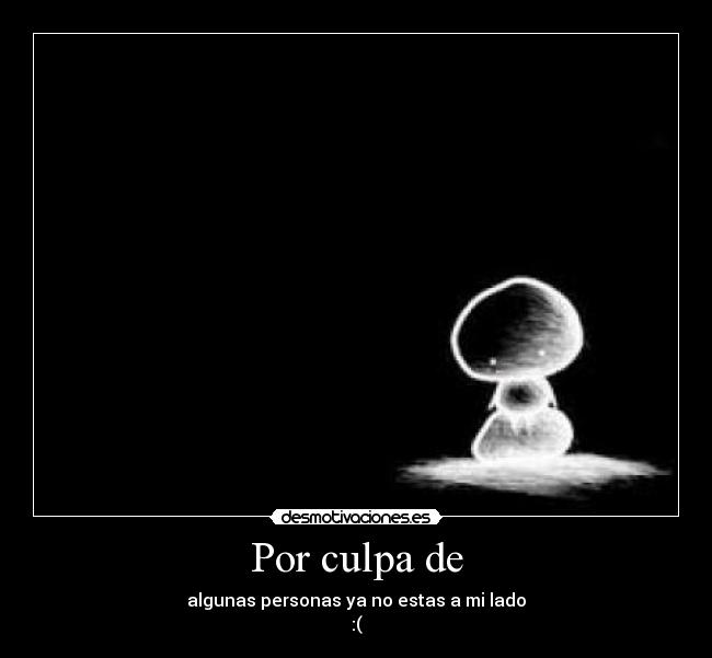 Por culpa de - algunas personas ya no estas a mi lado
:(