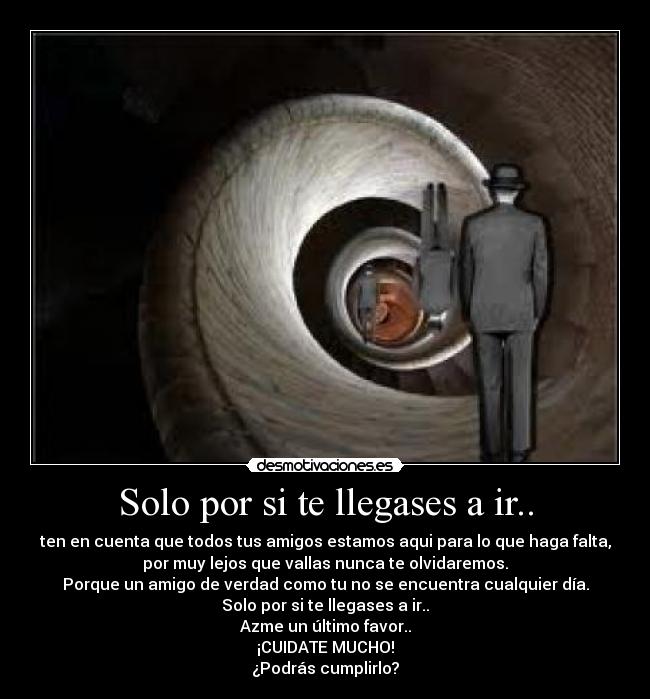 Solo por si te llegases a ir.. - ten en cuenta que todos tus amigos estamos aqui para lo que haga falta,
por muy lejos que vallas nunca te olvidaremos.
Porque un amigo de verdad como tu no se encuentra cualquier día.
Solo por si te llegases a ir..
Azme un último favor..
¡CUIDATE MUCHO!
¿Podrás cumplirlo?