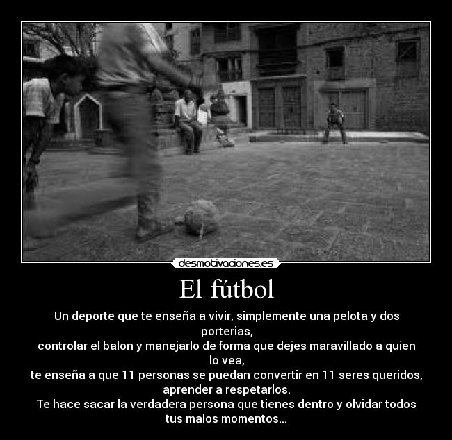El fútbol - Un deporte que te enseña a vivir, simplemente una pelota y dos
porterias,
controlar el balon y manejarlo de forma que dejes maravillado a quien
lo vea,
te enseña a que 11 personas se puedan convertir en 11 seres queridos,
aprender a respetarlos.
Te hace sacar la verdadera persona que tienes dentro y olvidar todos
tus malos momentos...