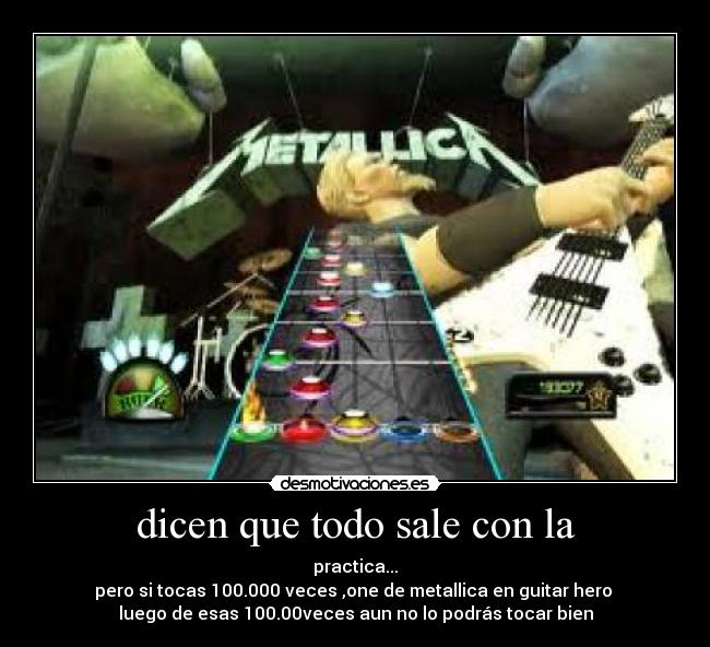 dicen que todo sale con la - practica...
pero si tocas 100.000 veces ,one de metallica en guitar hero
luego de esas 100.00veces aun no lo podrás tocar bien