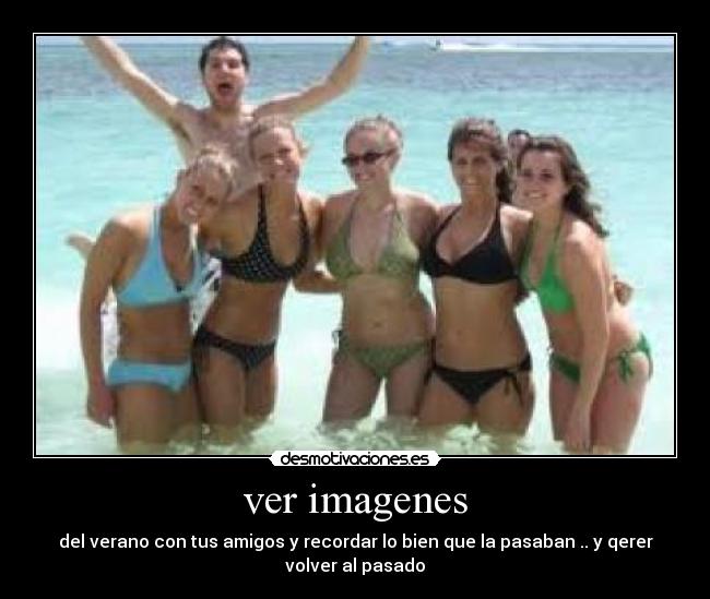 ver imagenes - del verano con tus amigos y recordar lo bien que la pasaban .. y qerer
volver al pasado