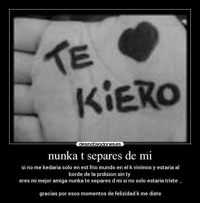 nunka t separes de mi - si no me kedaria solo en est frio mundo en el k vivimos y estaria al
borde de la prdision sin ty 
eres mi mejor amiga nunka te separes d mi si no solo estaria triste  ,

gracias por esos momentos de felizidad k me diste