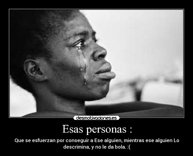 Esas personas : - Que se esfuerzan por conseguir a Ese alguien, mientras ese alguien Lo
descrimina, y no le da bola. :(