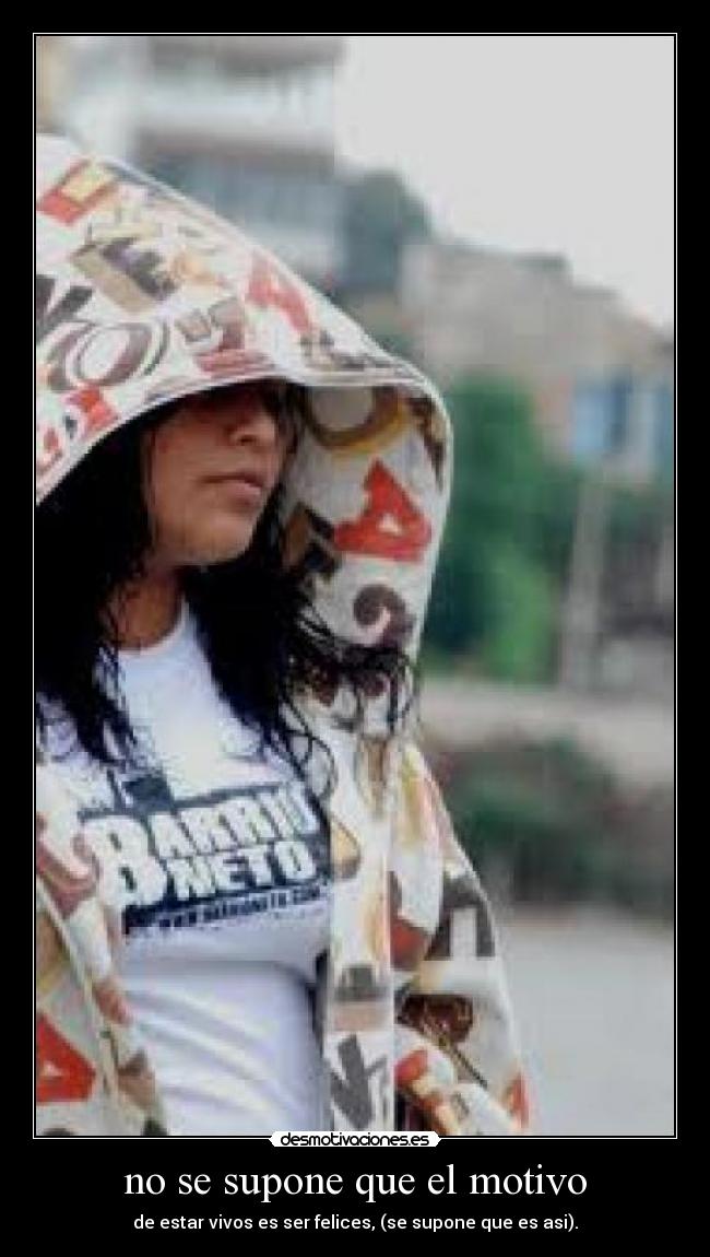 no se supone que el motivo - de estar vivos es ser felices, (se supone que es asi).