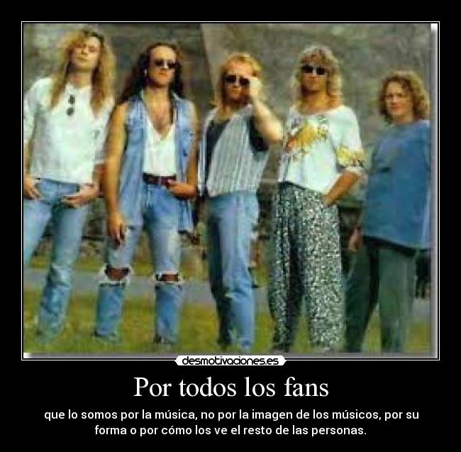Por todos los fans - que lo somos por la música, no por la imagen de los músicos, por su
forma o por cómo los ve el resto de las personas.