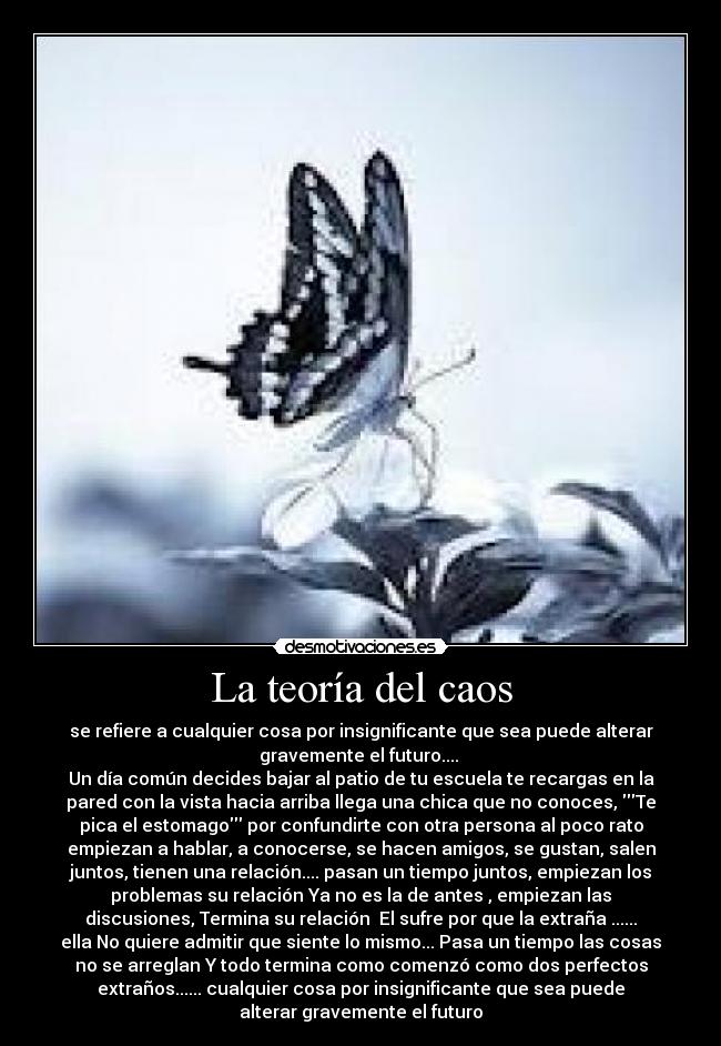 La teoría del caos - se refiere a cualquier cosa por insignificante que sea puede alterar
gravemente el futuro.... 
Un día común decides bajar al patio de tu escuela te recargas en la
pared con la vista hacia arriba llega una chica que no conoces, Te
pica el estomago por confundirte con otra persona al poco rato
empiezan a hablar, a conocerse, se hacen amigos, se gustan, salen
juntos, tienen una relación.... pasan un tiempo juntos, empiezan los
problemas su relación Ya no es la de antes , empiezan las
discusiones, Termina su relación  El sufre por que la extraña ......
ella No quiere admitir que siente lo mismo... Pasa un tiempo las cosas
no se arreglan Y todo termina como comenzó como dos perfectos
extraños...... cualquier cosa por insignificante que sea puede
alterar gravemente el futuro