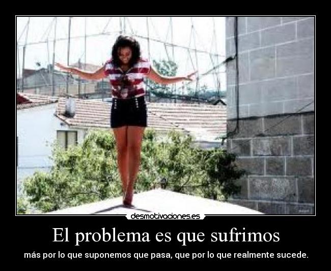 El problema es que sufrimos - más por lo que suponemos que pasa, que por lo que realmente sucede.