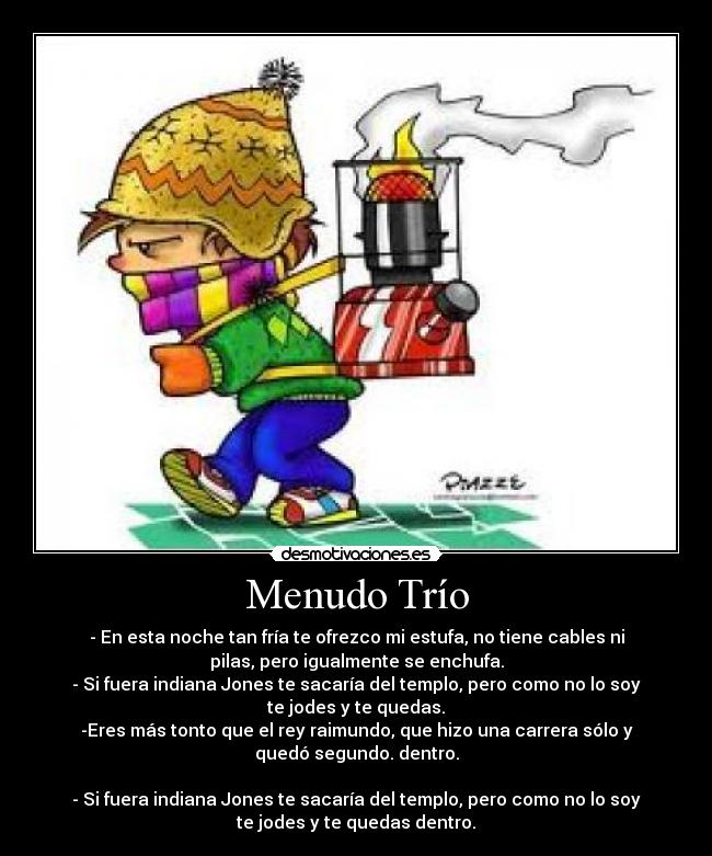 Menudo Trío - - En esta noche tan fría te ofrezco mi estufa, no tiene cables ni
pilas, pero igualmente se enchufa.
- Si fuera indiana Jones te sacaría del templo, pero como no lo soy
te jodes y te quedas.
-Eres más tonto que el rey raimundo, que hizo una carrera sólo y
quedó segundo. dentro.

- Si fuera indiana Jones te sacaría del templo, pero como no lo soy
te jodes y te quedas dentro.