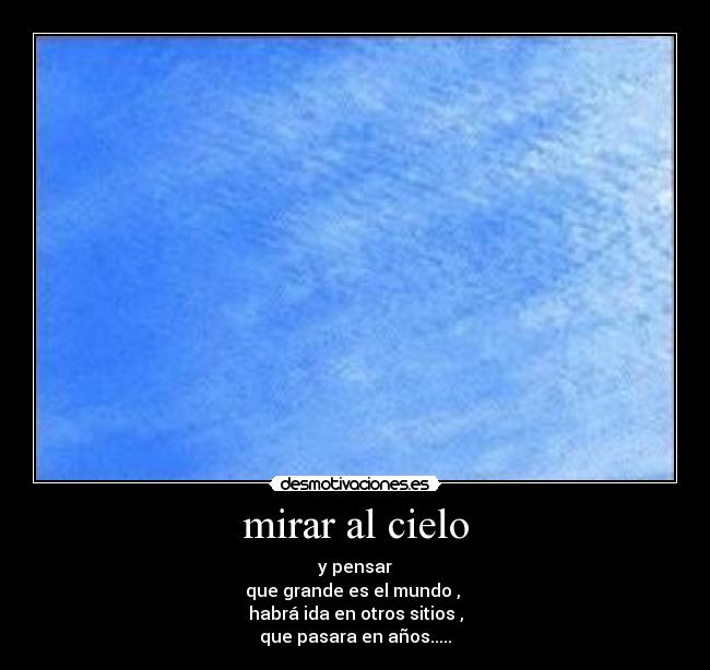 mirar al cielo - y pensar
que grande es el mundo , 
habrá ida en otros sitios ,
que pasara en años.....