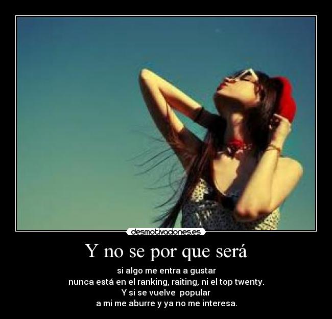 Y no se por que será - si algo me entra a gustar
nunca está en el ranking, raiting, ni el top twenty.
Y si se vuelve  popular
a mi me aburre y ya no me interesa.