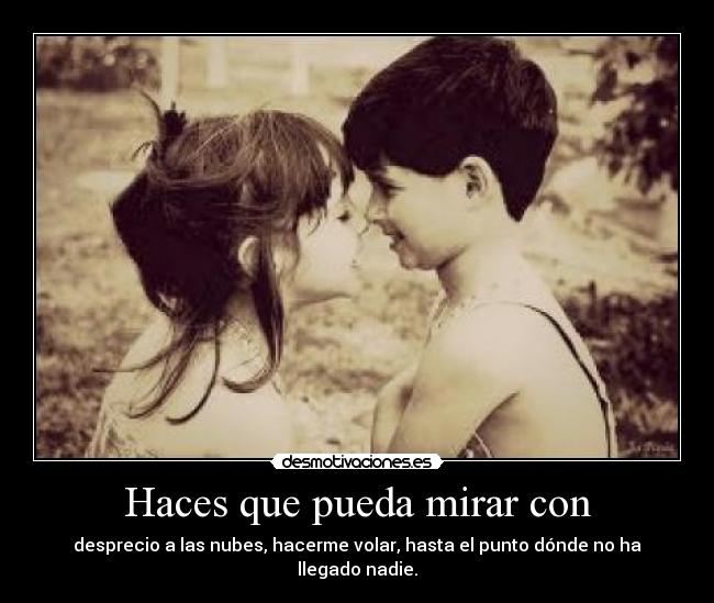 Haces que pueda mirar con - desprecio a las nubes, hacerme volar, hasta el punto dónde no ha llegado nadie.