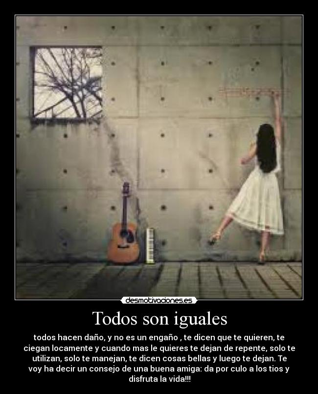 Todos son iguales - todos hacen daño, y no es un engaño , te dicen que te quieren, te
ciegan locamente y cuando mas le quieres te dejan de repente, solo te
utilizan, solo te manejan, te dicen cosas bellas y luego te dejan. Te
voy ha decir un consejo de una buena amiga: da por culo a los tios y
disfruta la vida!!!