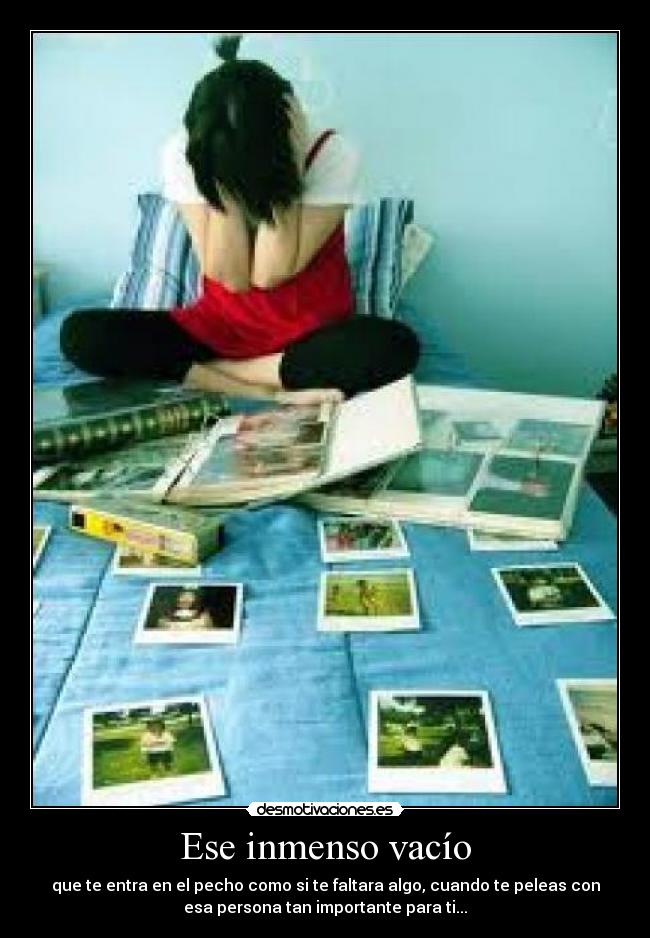 Ese inmenso vacío - que te entra en el pecho como si te faltara algo, cuando te peleas con
esa persona tan importante para ti...