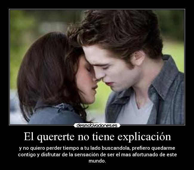 El quererte no tiene explicación - y no quiero perder tiempo a tu lado buscandola, prefiero quedarme
contigo y disfrutar de la sensación de ser el mas afortunado de este
mundo.