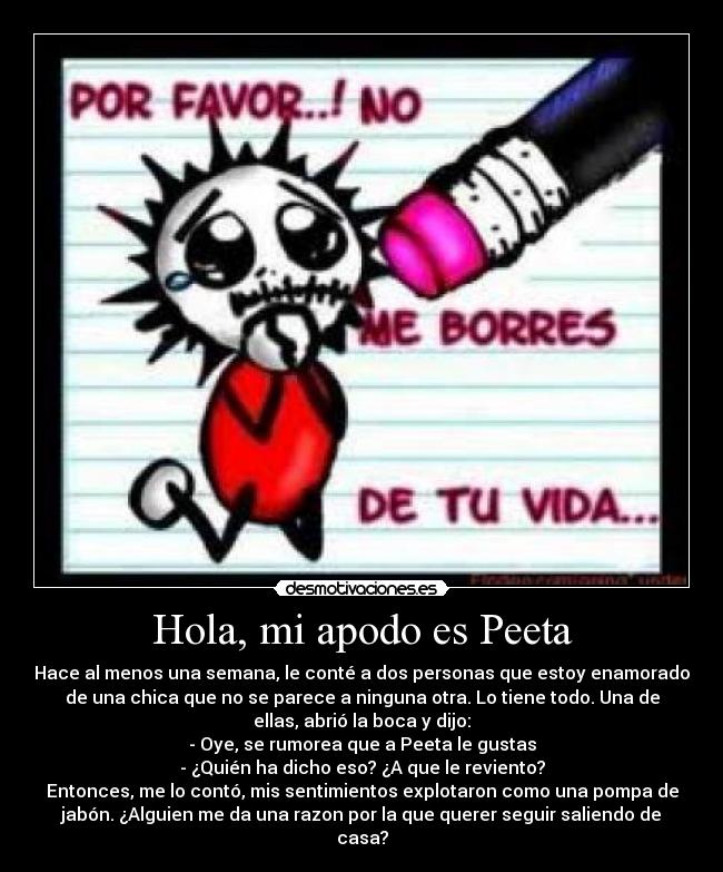 Hola, mi apodo es Peeta - Hace al menos una semana, le conté a dos personas que estoy enamorado
de una chica que no se parece a ninguna otra. Lo tiene todo. Una de
ellas, abrió la boca y dijo:
- Oye, se rumorea que a Peeta le gustas
- ¿Quién ha dicho eso? ¿A que le reviento?
Entonces, me lo contó, mis sentimientos explotaron como una pompa de
jabón. ¿Alguien me da una razon por la que querer seguir saliendo de
casa?