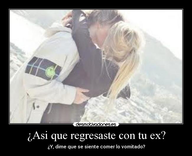 ¿Asi que regresaste con tu ex? - ¿Y, dime que se siente comer lo vomitado?