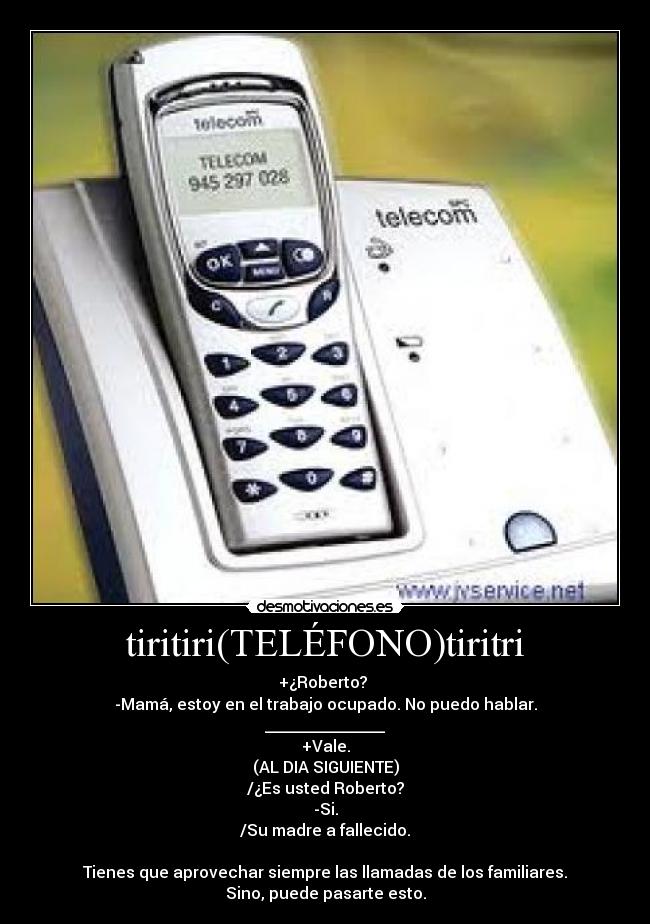 tiritiri(TELÉFONO)tiritri - +¿Roberto?
-Mamá, estoy en el trabajo ocupado. No puedo hablar.
_______________
+Vale.
(AL DIA SIGUIENTE)
/¿Es usted Roberto?
-Si.
/Su madre a fallecido.
Tienes que aprovechar siempre las llamadas de los familiares.
Sino, puede pasarte esto.