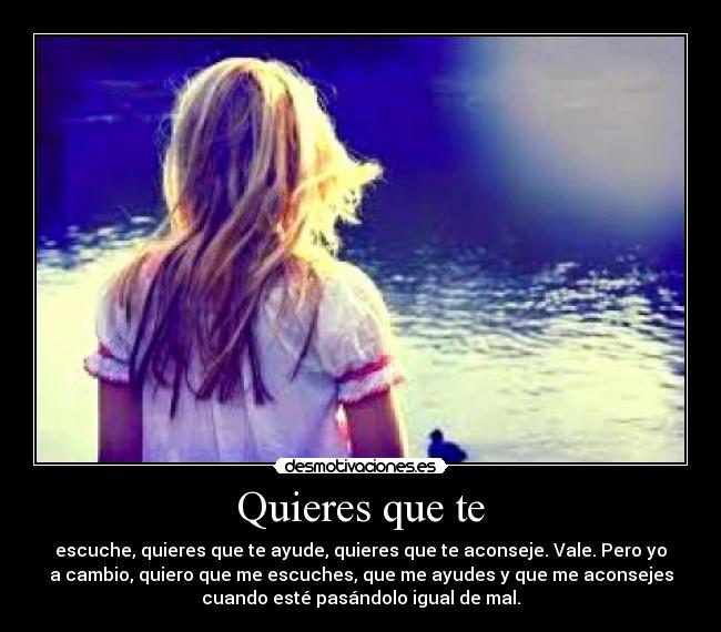 Quieres que te - escuche, quieres que te ayude, quieres que te aconseje. Vale. Pero yo
a cambio, quiero que me escuches, que me ayudes y que me aconsejes
cuando esté pasándolo igual de mal.