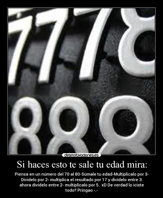 Si haces esto te sale tu edad mira: - Piensa en un número del 70 al 80-Súmale tu edad-Multiplicalo por 3-
Dividelo por 2- multiplica el resultado por 17 y divídelo entre 3.
ahora dividelo entre 2- multiplicalo por 5. xD De verdad lo iciste
todo? Pringao -.-