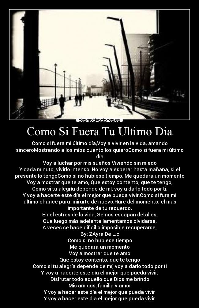 Como Si Fuera Tu Ultimo Dia - Como si fuera mi último día,Voy a vivir en la vida, amando
sinceroMostrando a los míos cuanto los quieroComo si fuera mi último
día
Voy a luchar por mis sueños Viviendo sin miedo
Y cada minuto, vivirlo intenso. No voy a esperar hasta mañana, si el
presente lo tengoComo si no hubiese tiempo, Me quedara un momento
Voy a mostrar que te amo, Que estoy contento, que te tengo,
Como si tu alegría depende de mí, voy a darlo todo por ti,
Y voy a hacerte este día el mejor que pueda vivir.Como si fura mi
último chance para  mirarte de nuevo,Hare del momento, el más
importante de tu recuerdo,
En el estrés de la vida, Se nos escapan detalles,
Que luego más adelante lamentamos olvidarse,
A veces se hace difícil o imposible recuperarse,
By: ZAyra De L.c
Como si no hubiese tiempo
Me quedara un momento
Voy a mostrar que te amo
Que estoy contento, que te tengo
Como si tu alegría depende de mí, voy a darlo todo por ti
Y voy a hacerte este día el mejor que pueda vivir.
Disfrutar todo aquello que Dios me brindo
Mis amigos, familia y amor
Y voy a hacer este día el mejor que pueda vivir
Y voy a hacer este día el mejor que pueda vivir