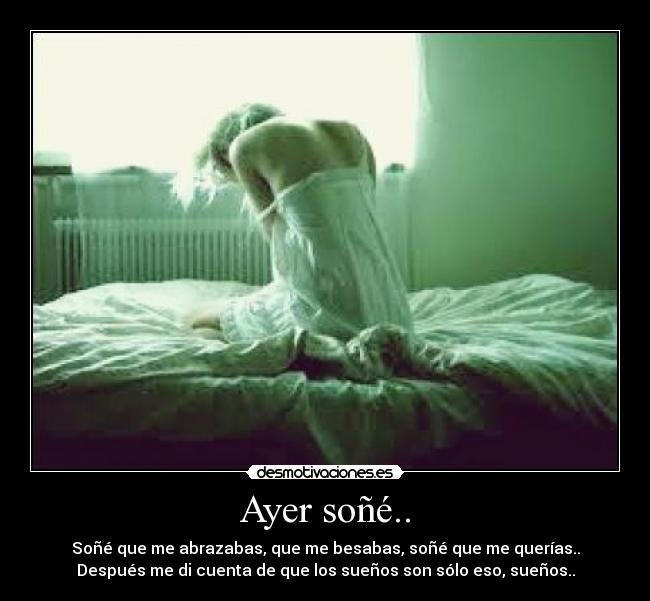 Ayer soñé.. - Soñé que me abrazabas, que me besabas, soñé que me querías..
Después me di cuenta de que los sueños son sólo eso, sueños..