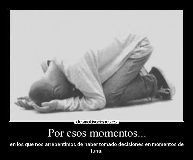 Por esos momentos... - en los que nos arrepentimos de haber tomado decisiones en momentos de furia.