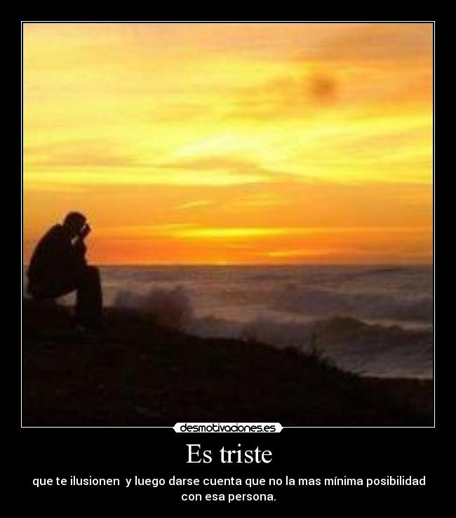 Es triste - que te ilusionen y luego darse cuenta que no la mas mínima posibilidad
con esa persona.