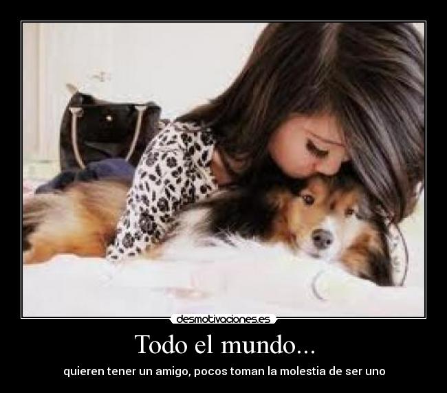 Todo el mundo... - quieren tener un amigo, pocos toman la molestia de ser uno