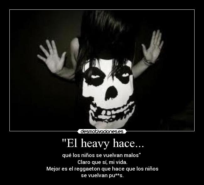 El heavy hace... - qué los niños se vuelvan malos
Claro que sí, mi vida.
Mejor es el reggaeton que hace que los niños
se vuelvan pu**s.