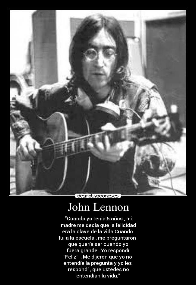 John Lennon - Cuando yo tenia 5 años , mi
madre me decía que la felicidad
era la clave de la vida.Cuando 
fui a la escuela , me preguntaron 
que quería ser cuando yo
fuera grande . Yo respondí
´Feliz´  . Me dijeron que yo no 
entendía la pregunta y yo les 
respondí , que ustedes no
entendían la vida.