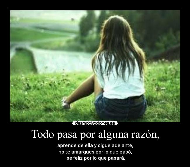 Todo pasa por alguna razón, - aprende de ella y sigue adelante,
no te amargues por lo que pasó,
se feliz por lo que pasará.