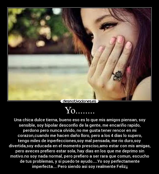 Yo........ - Una chica dulce tierna, bueno eso es lo que mis amigos piensan, soy
sensible, soy bipolar desconfio de la gente, me encariño rapido,
perdono pero nunca olvido, no me gusta tener rencor en mi
corazon,cuando me hacen daño lloro, pero a los 4 dias lo supero,
tengo miles de inperfecciones,soy mal pensada, me rio duro,soy
divertida,soy educada en el momento presciso,amo estar con mis amigas,
pero aveces prefiero estar sola, hay dias en los que me deprimo sin
motivo.no soy nada normal, pero prefiero a ser rara que comun, escucho
de tus problemas, y si puedo te ayudo.....Yo soy perfectamente
imperfecta.... Pero siendo asi soy realmente Feliz¡¡