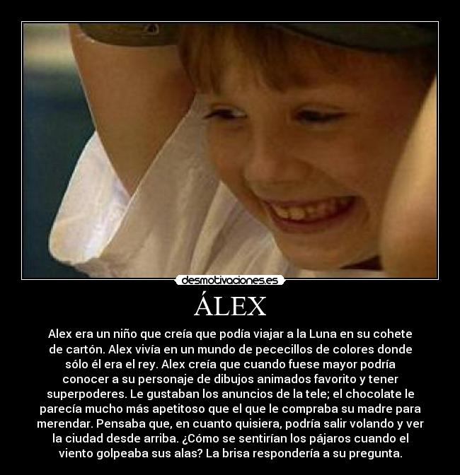 ÁLEX - Alex era un niño que creía que podía viajar a la Luna en su cohete
de cartón. Alex vivía en un mundo de pececillos de colores donde
sólo él era el rey. Alex creía que cuando fuese mayor podría
conocer a su personaje de dibujos animados favorito y tener
superpoderes. Le gustaban los anuncios de la tele; el chocolate le
parecía mucho más apetitoso que el que le compraba su madre para
merendar. Pensaba que, en cuanto quisiera, podría salir volando y ver
la ciudad desde arriba. ¿Cómo se sentirían los pájaros cuando el
viento golpeaba sus alas? La brisa respondería a su pregunta.