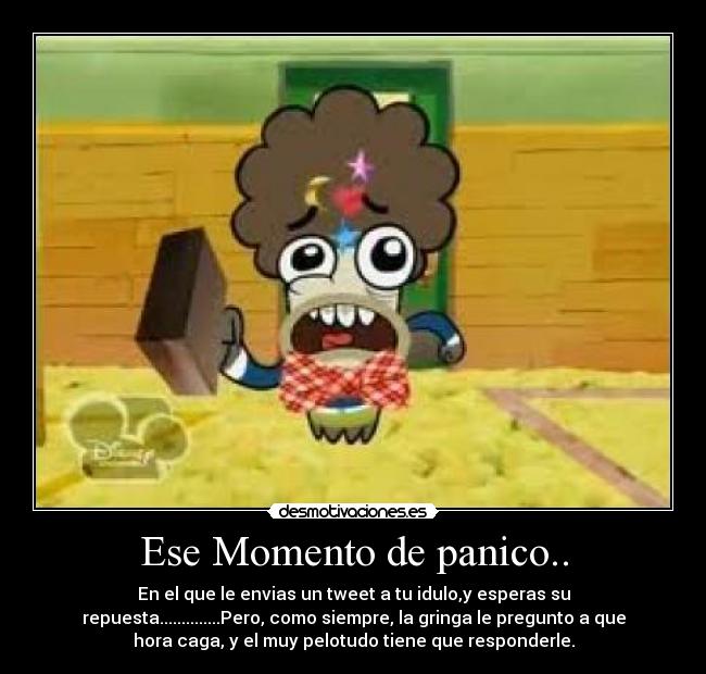 Ese Momento de panico.. - En el que le envias un tweet a tu idulo,y esperas su
repuesta..............Pero, como siempre, la gringa le pregunto a que
hora caga, y el muy pelotudo tiene que responderle.