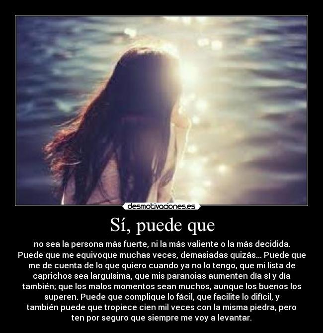 Sí, puede que - no sea la persona más fuerte, ni la más valiente o la más decidida.
Puede que me equivoque muchas veces, demasiadas quizás... Puede que
me de cuenta de lo que quiero cuando ya no lo tengo, que mi lista de
caprichos sea larguísima, que mis paranoias aumenten día sí y día
también; que los malos momentos sean muchos, aunque los buenos los
superen. Puede que complique lo fácil, que facilite lo difícil, y
también puede que tropiece cien mil veces con la misma piedra, pero
ten por seguro que siempre me voy a levantar.