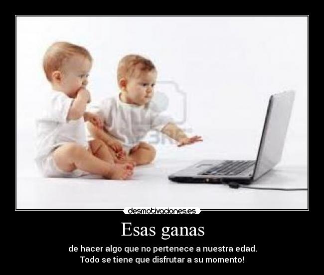 Esas ganas - de hacer algo que no pertenece a nuestra edad.
Todo se tiene que disfrutar a su momento!