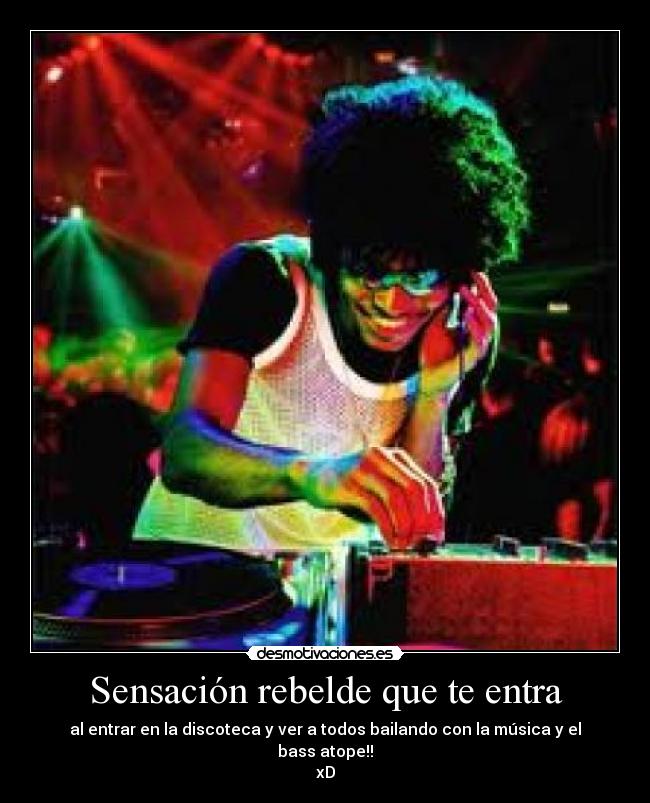 Sensación rebelde que te entra - al entrar en la discoteca y ver a todos bailando con la música y el bass atope!!
xD