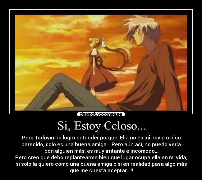 Si, Estoy Celoso... - Pero Todavía no logro entender porque, Ella no es mi novia o algo
parecido, solo es una buena amiga... Pero aún así, no puedo verla
con alguien más, es muy irritante e incomodo...
Pero creo que debo replantearme bien que lugar ocupa ella en mi vida,
si solo la quiero como una buena amiga o si en realidad pasa algo más
que me cuesta aceptar...!!