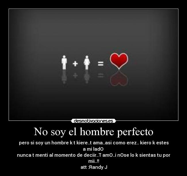 No soy el hombre perfecto - pero si soy un hombre k t kiere..t ama..asi como erez.. kiero k estes a mi ladO ♥
nunca t menti al momento de deciir..T amO..i nOse lo k sientas tu por mii..!!
att :Randy J