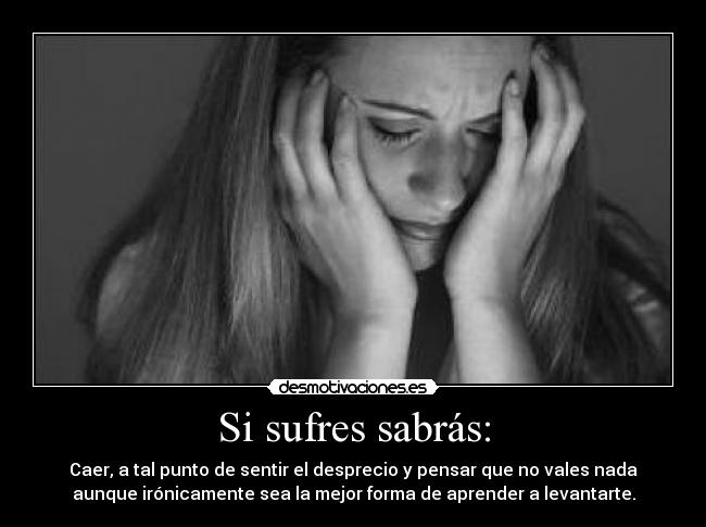Si sufres sabrás: - Caer, a tal punto de sentir el desprecio y pensar que no vales nada
aunque irónicamente sea la mejor forma de aprender a levantarte.