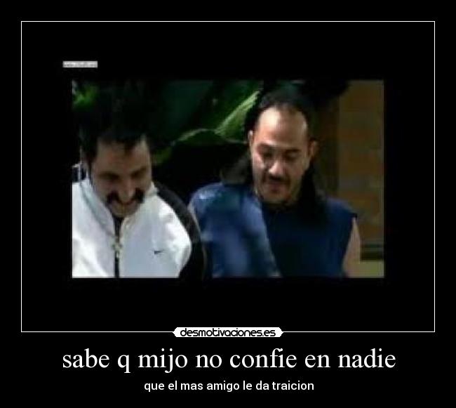 sabe q mijo no confie en nadie - que el mas amigo le da traicion