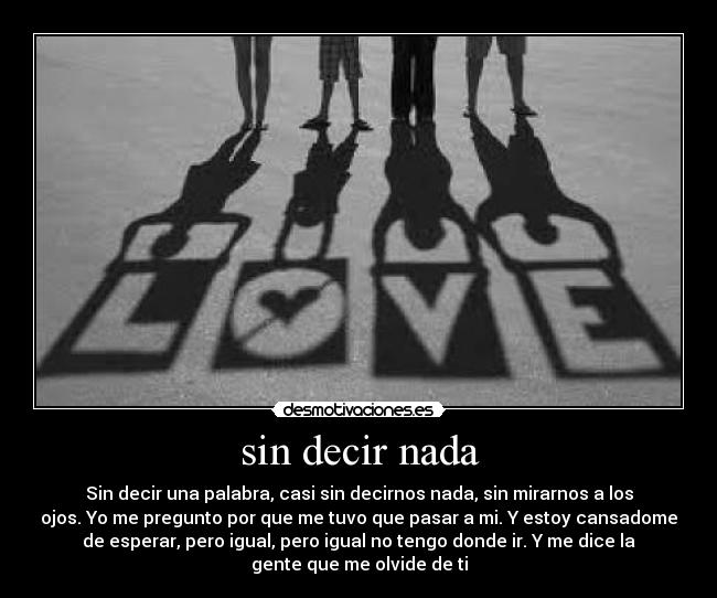 sin decir nada - Sin decir una palabra, casi sin decirnos nada, sin mirarnos a los
ojos. Yo me pregunto por que me tuvo que pasar a mi. Y estoy cansadome
de esperar, pero igual, pero igual no tengo donde ir. Y me dice la
gente que me olvide de ti