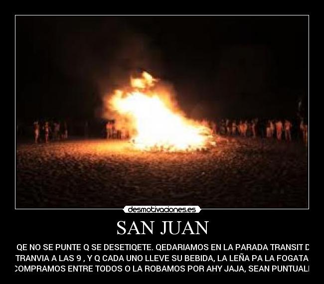 SAN JUAN - EL QE NO SE PUNTE Q SE DESETIQETE. QEDARIAMOS EN LA PARADA TRANSIT DEL
TRANVIA A LAS 9 , Y Q CADA UNO LLEVE SU BEBIDA, LA LEÑA PA LA FOGATA
LA COMPRAMOS ENTRE TODOS O LA ROBAMOS POR AHY JAJA, SEAN PUNTUALES ;)