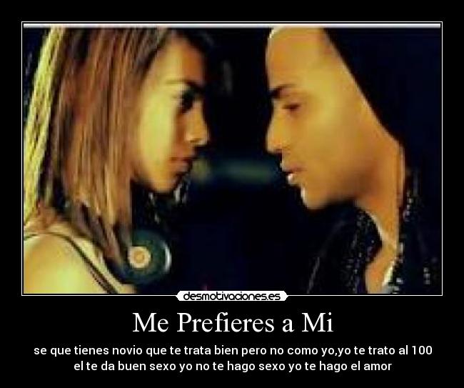 Me Prefieres a Mi - se que tienes novio que te trata bien pero no como yo,yo te trato al 100
el te da buen sexo yo no te hago sexo yo te hago el amor