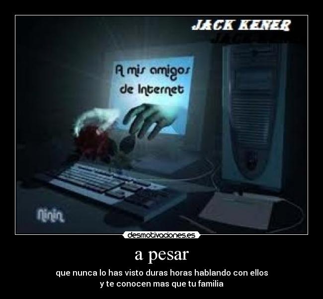 a pesar - que nunca lo has visto duras horas hablando con ellos
y te conocen mas que tu familia